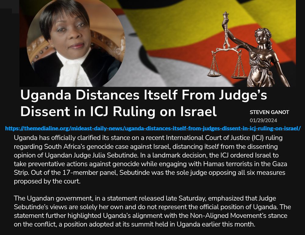 [Image] Ugandan Judge Julia Sebutinde. (Screenshot: X)
[headline] Uganda Distances Itself From Judge’s Dissent in ICJ Ruling on Israel
[byline] Steven Ganot
[date] 01/29/2024
[url] https://themedialine.org/mideast-daily-news/uganda-distances-itself-from-judges-dissent-in-icj-ruling-on-israel/

Uganda has officially clarified its stance on a recent International Court of Justice (ICJ) ruling regarding South Africa’s genocide case against Israel, distancing itself from the dissenting opinion of Ugandan Judge Julia Sebutinde. In a landmark decision, the ICJ ordered Israel to take preventative actions against genocide while engaging with Hamas terrorists in the Gaza Strip. Out of the 17-member panel, Sebutinde was the sole judge opposing all six measures proposed by the court.

The Ugandan government, in a statement released late Saturday, emphasized that Judge Sebutinde’s views are solely her own and do not represent the official position of Uganda. The statement further highlighted Uganda’s alignment with the Non-Aligned Movement’s stance on the conflict, a position adopted at its summit held in Uganda earlier this month.

