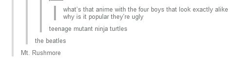 OP: What's that anime with the four boys that look exactly alike why is it popular they're ugly
Reply 1: teenage mutant ninja turtles
Reply 2: the beatles
Reply 3: Mt. Rushmore