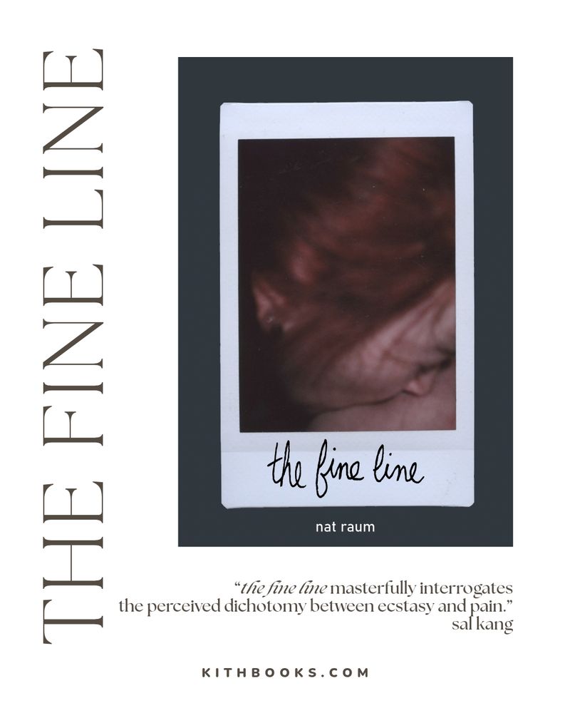 the fine line
nat raum

cover: 
close up photo, freaked like a Polaroid, of the author's face in profile, kissing flesh.

text: 
“the fine line masterfully interrogates
the perceived dichotomy between ecstasy and pain.”
sal kang