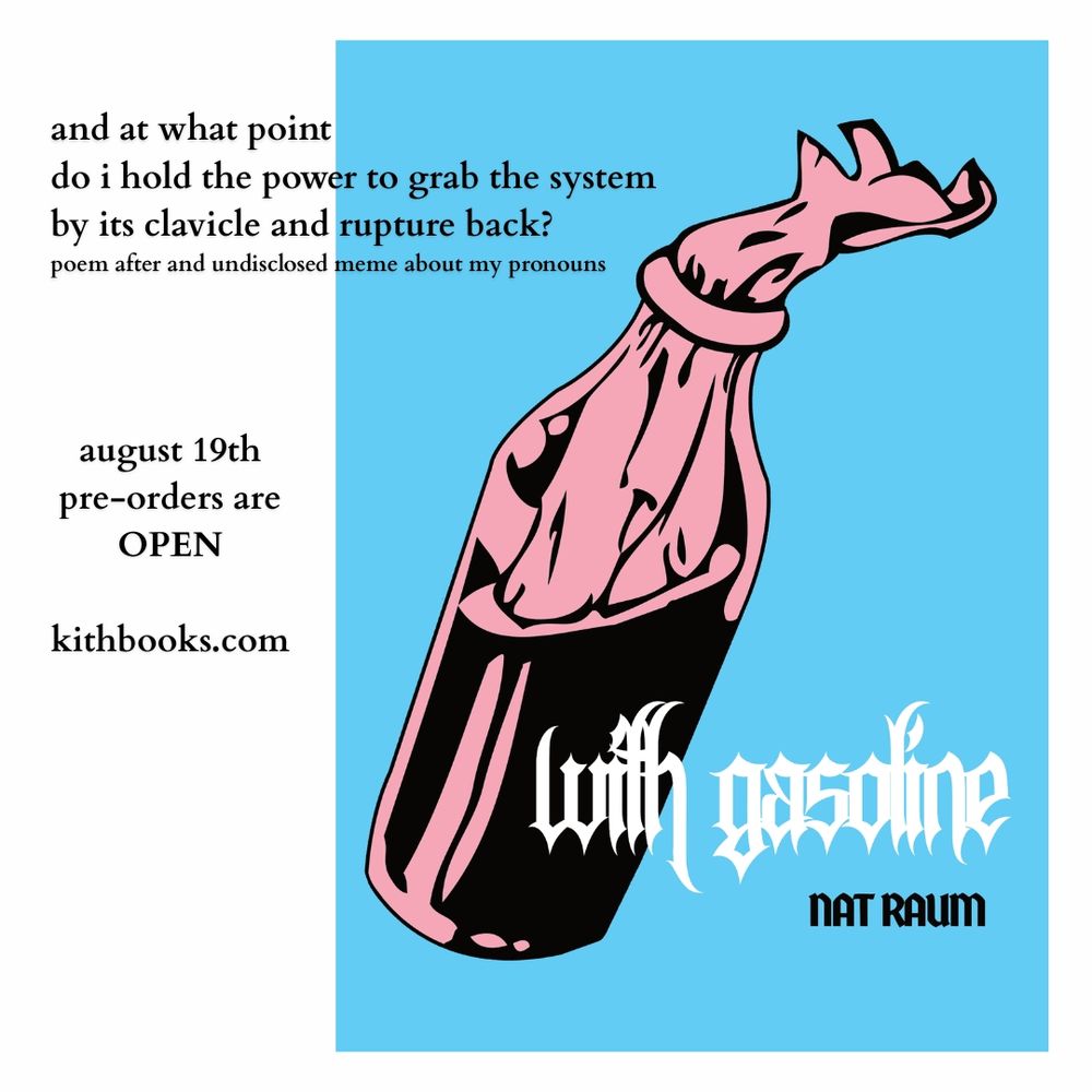 cover:
A pink and black molotov cocktail on a background of blue. the title and authors name appear in a sharp peaked gothic font in white and black respectively.

text:
and at what point
do i hold the power to grab the system
by its clavicle and rupture back?
poem after and undisclosed meme about my pronouns

august 19th
pre-orders are
OPEN

kithbooks.com
