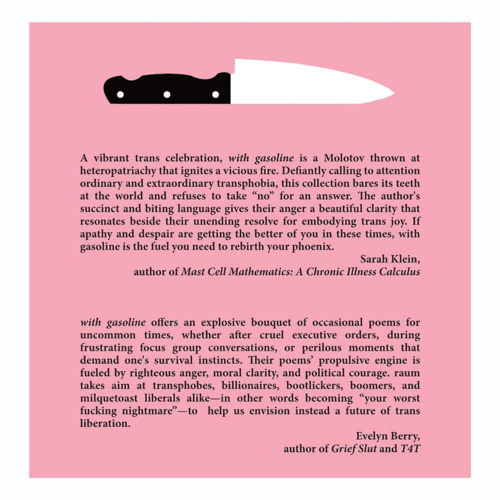 a black handled, white bladed chef's knife, lies blade up on a pink background above the following text.

text:
A vibrant trans celebration, with gasoline is a Molotov thrown at heteropatriachy that ignites a vicious fire. Defiantly calling to attention ordinary and extraordinary transphobia, this collection bares its teeth at the world and refuses to take “no” for an answer. The author's succinct and biting language gives their anger a beautiful clarity that resonates beside their unending resolve for embodying trans joy. If apathy and despair are getting the better of you in these times, with gasoline is the fuel you need to rebirth your phoenix.
Sarah Klein,
author of Mast Cell Mathematics: A Chronic Illness Calculus

with gasoline offers an explosive bouquet of occasional poems for uncommon times, whether after cruel executive orders, during frustrating focus group conversations, or perilous moments that demand one's survival instincts. Their poems’ propulsive engine is fueled by righteous anger, moral clarity, and political courage. raum takes aim at transphobes, billionaires, bootlickers, boomers, and milquetoast liberals alike—in other words becoming “your worst fucking nightmare”—to  help us envision instead a future of trans liberation.
Evelyn Berry,
author of Grief Slut and T4T