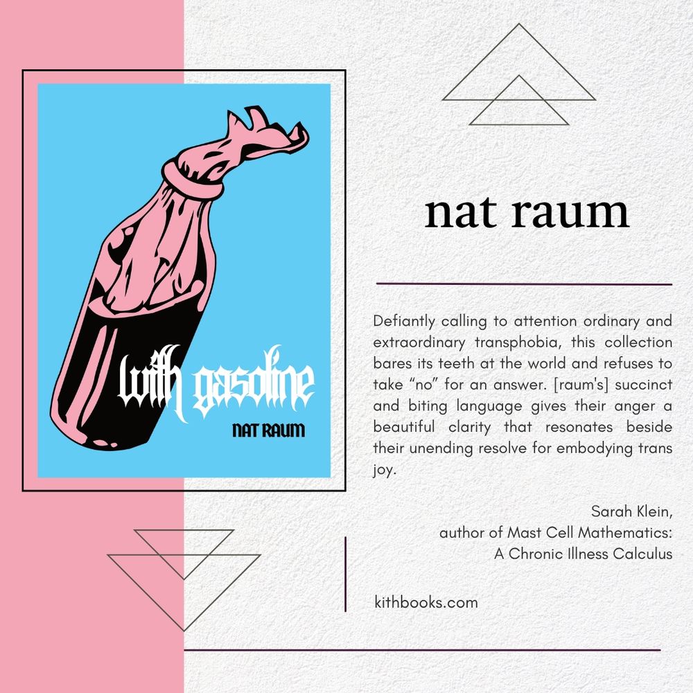 with gasoline
nat raum

cover: 
a pink Molotov cocktail on a background of blue

text: 
Defiantly calling to attention ordinary and extraordinary transphobia, this collection bares its teeth at the world and refuses to take “no” for an answer. [raum's] succinct and biting language gives their anger a beautiful clarity that resonates beside their unending resolve for embodying trans joy.

Sarah Klein,
author of Mast Cell Mathematics: A Chronic Illness Calculus
