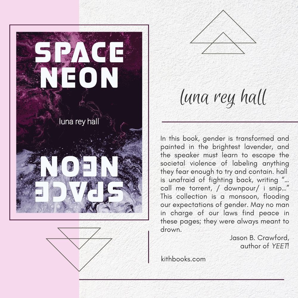 space neon neon space
luna rey hall

cover:
a photo of a nebula colourized in pink and lavender. the title appears split  have right side up, half upside down in a bold white futuristic font

text: 
In this book, gender is transformed and painted in the brightest lavender, and the speaker must learn to escape the societal violence of labeling anything they fear enough to try and contain. hall is unafraid of fighting back, writing “…call me torrent, / downpour/ i snip…” This collection is a monsoon, flooding our expectations of gender. May no man in charge of our laws find peace in these pages; they were always meant to drown.

Jason B. Crawford,
author of YEET!