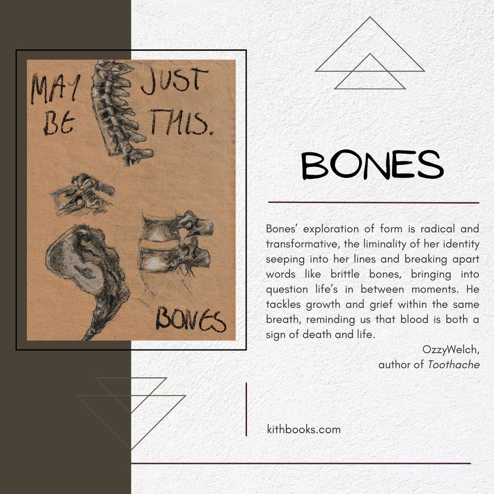 MAYBE JUST THIS
BONES

cover:
detailed charcoal drawings of bone segments on a background of parchment

text: 
Bones’ exploration of form is radical and transformative, the liminality of her identity seeping into her lines and breaking apart words like brittle bones, bringing into question life’s in between moments. He tackles growth and grief within the same breath, reminding us that blood is both a sign of death and life. 

OzzyWelch,
author of Toothache