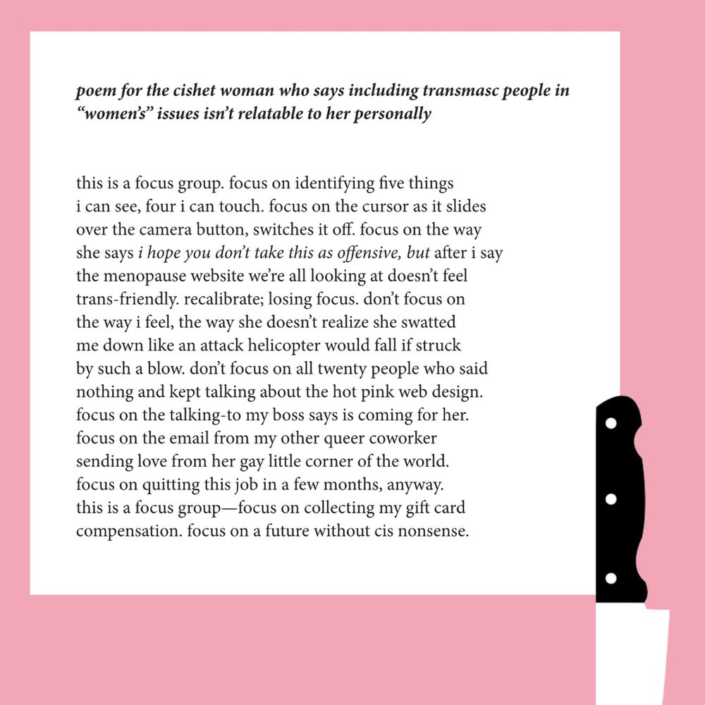 the following poem appears in a white rectangle on a pink background. ia black handled chef's knife is stabbed through the bottom edge, handle up and point down.

text:
poem for the cishet woman who says including transmasc people in “women’s” issues isn’t relatable to her personally

this is a focus group. focus on identifying five things
i can see, four i can touch. focus on the cursor as it slides
over the camera button, switches it off. focus on the way
she says i hope you don’t take this as offensive, but after i say
the menopause website we’re all looking at doesn’t feel
trans-friendly. recalibrate; losing focus. don’t focus on
the way i feel, the way she doesn’t realize she swatted
me down like an attack helicopter would fall if struck
by such a blow. don’t focus on all twenty people who said
nothing and kept talking about the hot pink web design.
focus on the talking-to my boss says is coming for her.
focus on the email from my other queer coworker
sending love from her gay little corner of the world.
focus on quitting this job in a few months, anyway.
this is a focus group—focus on collecting my gift card
compensation. focus on a future without cis nonsense.