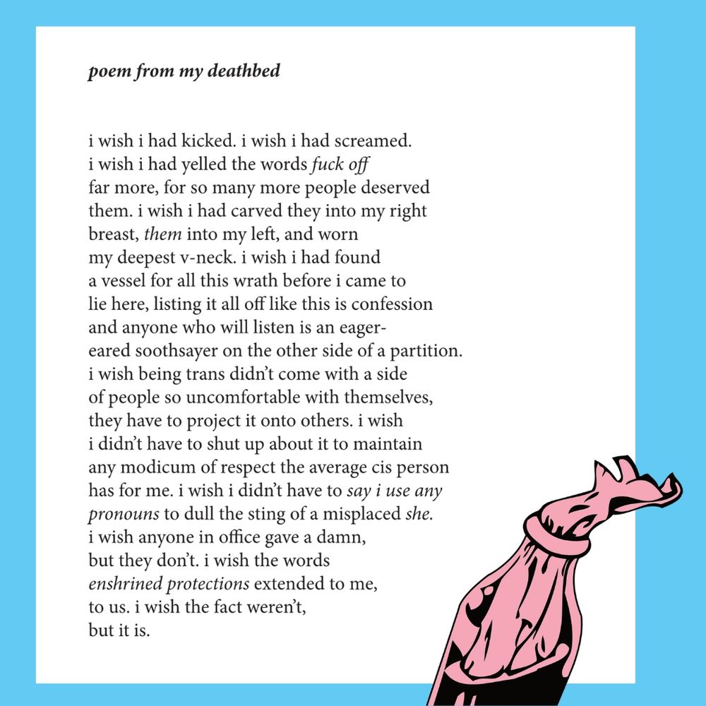 the following poem appears in a white rectangle on a blue background. breaking up through the bottom edge of the image is the top half of a pink and black molotov cocktail

poem from my deathbed


i wish i had kicked. i wish i had screamed.
i wish i had yelled the words fuck off
far more, for so many more people deserved
them. i wish i had carved they into my right
breast, them into my left, and worn
my deepest v-neck. i wish i had found
a vessel for all this wrath before i came to
lie here, listing it all off like this is confession
and anyone who will listen is an eager-
eared soothsayer on the other side of a partition.
i wish being trans didn’t come with a side
of people so uncomfortable with themselves,
they have to project it onto others. i wish
i didn’t have to shut up about it to maintain
any modicum of respect the average cis person
has for me. i wish i didn’t have to say i use any
pronouns to dull the sting of a misplaced she.
i wish anyone in office gave a damn,
but they don’t. i wish the words
enshrined protections extended to me,
to us. i wish the fact weren’t,
but it is. 

