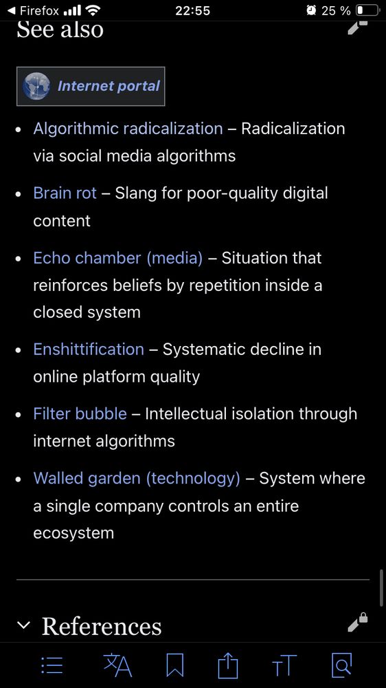 Algorithmic radicalization - Radicalization via social media algorithms
Brain rot - Slang for poor-quality digital content
• Echo chamber (media) - Situation that reinforces beliefs by repetition inside a closed system
• Enshittification - Systematic decline in online platform quality
• Filter bubble - Intellectual isolation through internet algorithms
• Walled garden (technology) - System where a single company controls an entire ecosystem