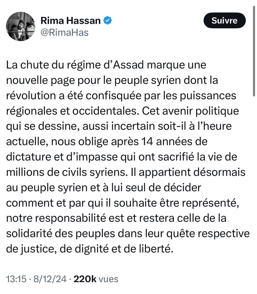 Rima Hassan &
@RimaHas
Suivre
La chute du régime d'Assad marque une nouvelle page pour le peuple syrien dont la révolution a été confisquée par les puissances régionales et occidentales. Cet avenir politique qui se dessine, aussi incertain soit-il à l'heure actuelle, nous oblige après 14 années de dictature et d'impasse qui ont sacrifié la vie de millions de civils syriens. Il appartient désormais au peuple syrien et à lui seul de décider comment et par qui il souhaite être représenté, notre responsabilité est et restera celle de la solidarité des peuples dans leur quête respective de justice, de dignité et de liberté.
13:15 • 8/12/24 • 220k vues