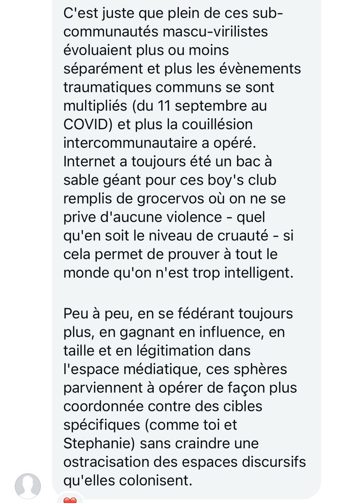 C'est juste que plein de ces sub-communautés mascu-virilistes évoluaient plus ou moins séparément et plus les évènements traumatiques communs se sont multipliés (du 11 septembre au
COVID) et plus la couillésion intercommunautaire a opéré.
Internet a toujours été un bac à sable géant pour ces boy's club remplis de grocervos où on ne se prive d'aucune violence - quel qu'en soit le niveau de cruauté - si cela permet de prouver à tout le monde qu'on n'est trop intelligent.
Peu à peu, en se fédérant toujours plus, en gagnant en influence, en taille et en légitimation dans l'espace médiatique, ces sphères parviennent à opérer de façon plus coordonnée contre des cibles spécifiques (comme toi et Stephanie) sans craindre une ostracisation des espaces discursifs qu'elles colonisent.
