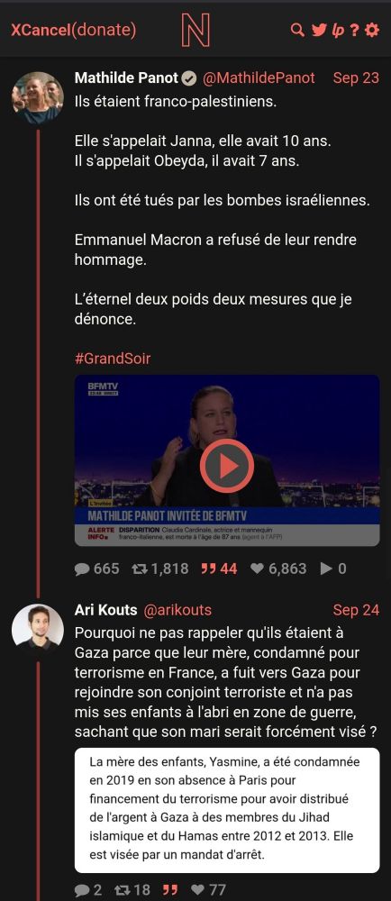 XCancel (donate)
N
Qyp？#
Mathilde Panot @MathildePanot
Sep 23
Ils étaient franco-palestiniens.
Elle s'appelait Janna, elle avait 10 ans.
Il sappelait Obeyda, il avait 7 ans.
Ils ont été tués par les bombes israéliennes.
Emmanuel Macron a refusé de leur rendre hommage.
L'éternel deux poids deux mesures que je dénonce.
#GrandSoir
BFMTV
MATHILDE PANOT INVITEE DE BFMTV
665 171,818
99 44
6,863
0
Ari Kouts
@arikouts
Sep 24
Pourquoi ne pas rappeler qu'ils étaient à Gaza parce que leur mère, condamné pour terrorisme en France, a fuit vers Gaza pour rejoindre son conjoint terroriste et n'a pas mis ses enfants à l'abri en zone de guerre, sachant que son mari serait forcément visé ?
La mère des enfants, Yasmine, a été condamnée en 2019 en son absence à Paris pour financement du terrorisme pour avoir distribué de l'argent à Gaza à des membres du Jihad islamique et du Hamas entre 2012 et 2013. Elle est visée par un mandat d'arrêt.
P2
包18
• 77
