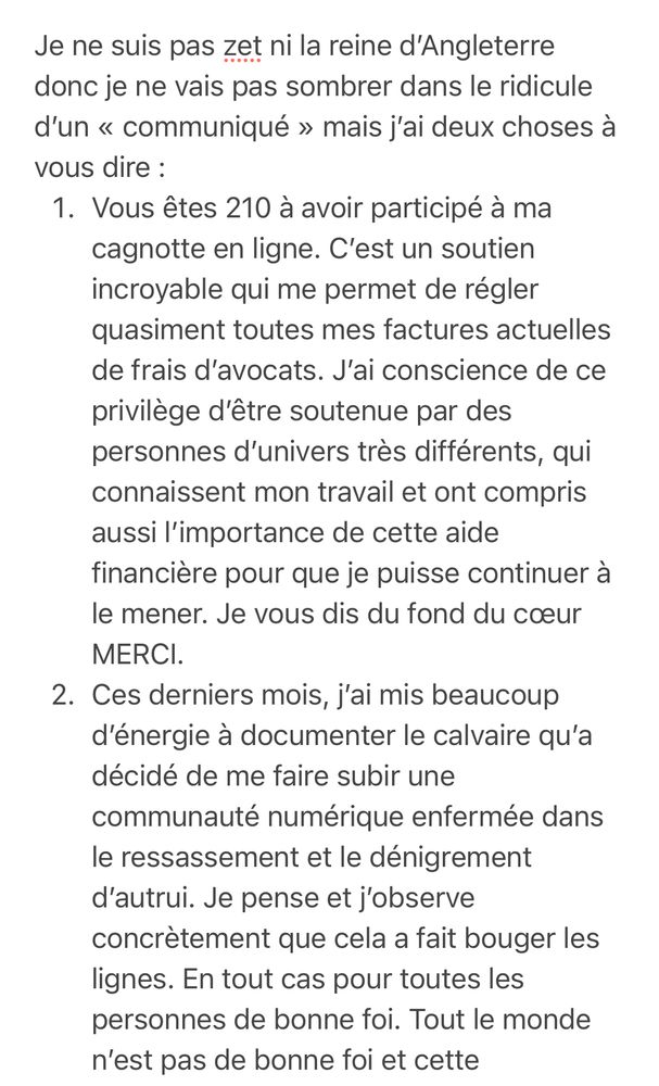 Je ne suis pas zet ni la reine d'Angleterre donc je ne vais pas sombrer dans le ridicule d'un « communiqué » mais j'ai deux choses à vous dire :
1. Vous êtes 210 à avoir participé à ma cagnotte en ligne. C'est un soutien incroyable qui me permet de régler quasiment toutes mes factures actuelles de frais d'avocats. J'ai conscience de ce privilège d'être soutenue par des personnes d'univers très différents, qui connaissent mon travail et ont compris aussi l'importance de cette aide financière pour que je puisse continuer à le mener. Je vous dis du fond du cœur MERCI.
2. Ces derniers mois, j'ai mis beaucoup d'énergie à documenter le calvaire qu'a décidé de me faire subir une communauté numérique enfermée dans le ressassement et le dénigrement d'autrui. Je pense et j'observe concrètement que cela a fait bouger les lignes. En tout cas pour toutes les personnes de bonne foi. Tout le monde n'est pas de bonne foi et cette
