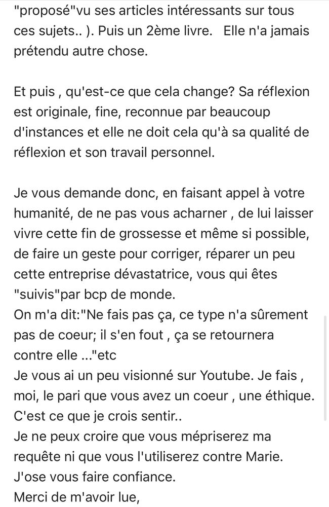 "proposé"vu ses articles intéressants sur tous ces sujets.. ). Puis un 2ème livre. Elle n'a jamais prétendu autre chose.
Et puis, qu'est-ce que cela change? Sa réflexion est originale, fine, reconnue par beaucoup d'instances et elle ne doit cela qu'à sa qualité de réflexion et son travail personnel.
Je vous demande donc, en faisant appel à votre humanité, de ne pas vous acharner, de lui laisser vivre cette fin de grossesse et même si possible, de faire un geste pour corriger, réparer un peu cette entreprise dévastatrice, vous qui êtes
"suivis" par bcp de monde.
On m'a dit:"Ne fais pas ça, ce type n'a sûrement pas de coeur; il s'en fout, ça se retournera contre elle ..."etc
Je vous ai un peu visionné sur Youtube. Je fais, moi, le pari que vous avez un coeur, une éthique.
C'est ce que je crois sentir..
Je ne peux croire que vous mépriserez ma requête ni que vous l'utiliserez contre Marie.
J'ose vous faire confiance.
Merci de m'avoir lue,