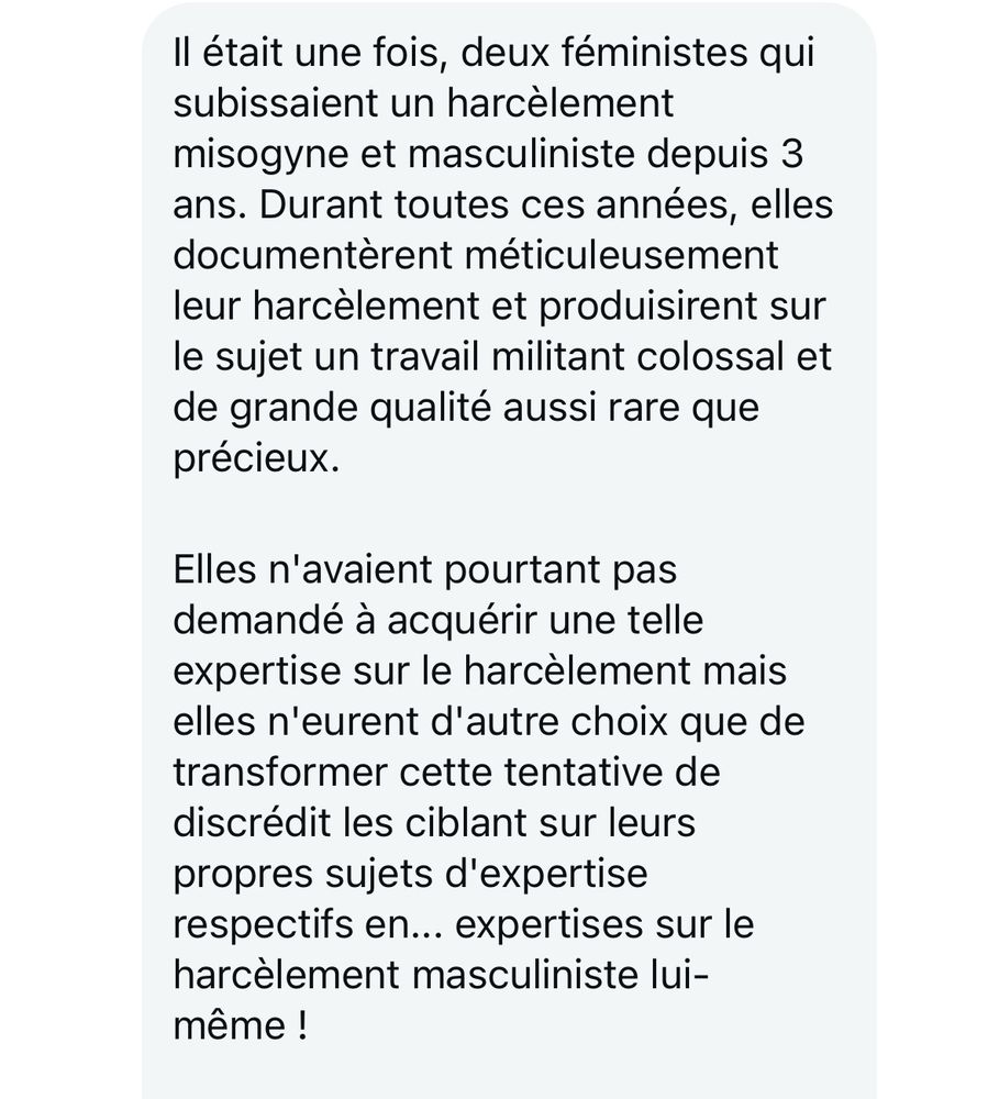 Il était une fois, deux féministes qui subissaient un harcèlement misogyne et masculiniste depuis 3 ans. Durant toutes ces années, elles documentèrent méticuleusement leur harcèlement et produisirent sur le sujet un travail militant colossal et de grande qualité aussi rare que précieux.
Elles n'avaient pourtant pas demandé à acquérir une telle expertise sur le harcèlement mais elles n'eurent d'autre choix que de transformer cette tentative de discrédit les ciblant sur leurs propres sujets d'expertise respectifs en... expertises sur le harcèlement masculiniste lui-même !