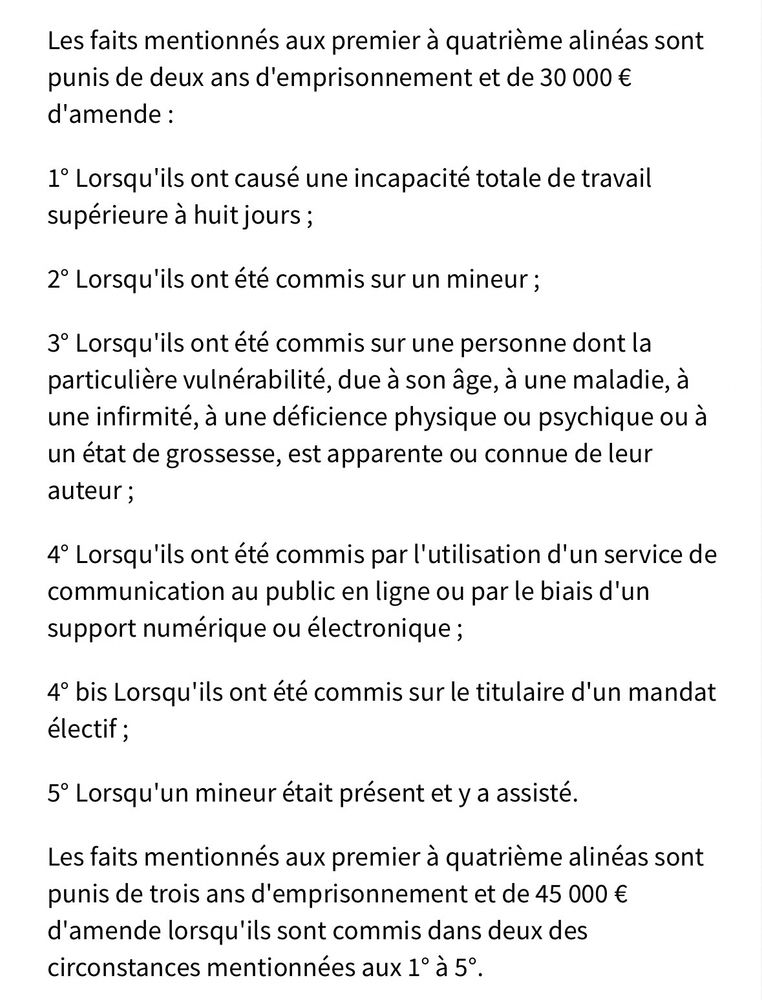 Les faits mentionnés aux premier à quatrième alinéas sont punis de deux ans d'emprisonnement et de 30 000 €
d'amende :
1° Lorsqu'ils ont causé une incapacité totale de travail supérieure à huit jours ;
2° Lorsqu'ils ont été commis sur un mineur ;
3° Lorsqu'ils ont été commis sur une personne dont la particulière vulnérabilité, due à son âge, à une maladie, à une infirmité, à une déficience physique ou psychique ou à un état de grossesse, est apparente ou connue de leur auteur;
4° Lorsqu'ils ont été commis par l'utilisation d'un service de communication au public en ligne ou par le biais d'un support numérique ou électronique;
4° bis Lorsqu'ils ont été commis sur le titulaire d'un mandat électif ;
5° Lorsqu'un mineur était présent et y a assisté.
Les faits mentionnés aux premier à quatrième alinéas sont punis de trois ans d'emprisonnement et de 45 000 €
d'amende lorsqu'ils sont commis dans deux des circonstances mentionnées aux 1° à 5°.