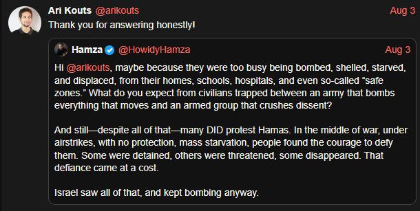 Ari Kouts @arikouts
Thank you for answering honestly!
Aug 3
Hamza @HowidyHamza
Aug 3
Hi @arikouts, maybe because they were too busy being bombed, shelled, starved, and displaced, from their homes, schools, hospitals, and even so-called "safe zones." What do you expect from civilians trapped between an army that bombs everything that moves and an armed group that crushes dissent?
And still-despite all of that-many DID protest Hamas. In the middle of war, under airstrikes, with no protection, mass starvation, people found the courage to defy them. Some were detained, others were threatened, some disappeared. That defiance came at a cost.
Israel saw all of that, and kept bombing anyway.