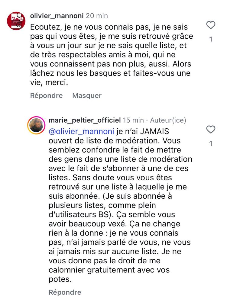 olivier_mannoni 20 min
Ecoutez, je ne vous connais pas, je ne sais pas qui vous êtes, je me suis retrouvé grâce à vous un jour sur je ne sais quelle liste, et de très respectables amis à moi, qui ne vous connaissent pas non plus, aussi. Alors lâchez nous les basques et faites-vous une vie, merci.
Répondre Masquer
marie_peltier_officiel 15 min • Auteur(ice)
@olivier_mannoni je n'ai JAMAIS ouvert de liste de modération. Vous semblez confondre le fait de mettre des gens dans une liste de modération avec le fait de s'abonner à une de ces listes. Sans doute vous vous êtes retrouvé sur une liste à laquelle je me suis abonnée. (Je suis abonnée à plusieurs listes, comme plein d'utilisateurs BS). Ça semble vous avoir beaucoup vexé. Ça ne change rien à la donne : je ne vous connais pas, n'ai jamais parlé de vous, ne vous ai jamais mis sur aucune liste. Je ne vous donne pas le droit de me calomnier gratuitement avec vos potes.
Répondre
1