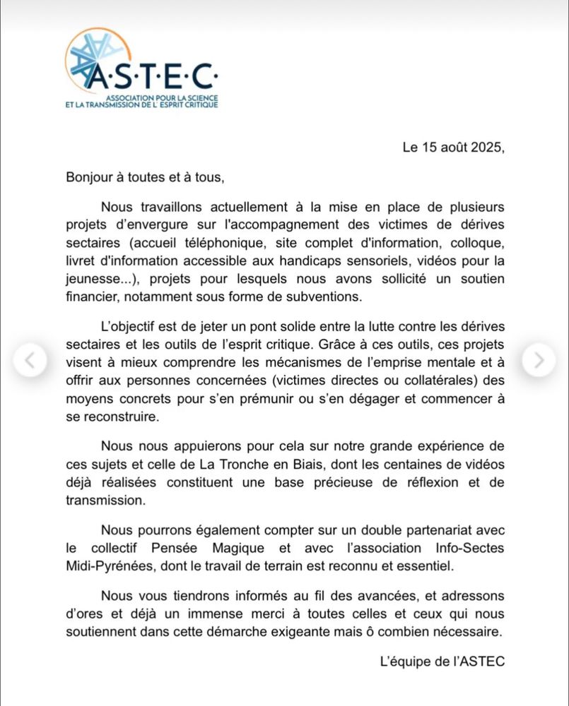 TAS•T•E•C•
ET LA TRANSMISSCON DELPESPRIT SITENCE
Le 15 août 2025,
Bonjour à toutes et à tous,
Nous travaillons actuellement à la mise en place de plusieurs projets d'envergure sur l'accompagnement des victimes de dérives sectaires (accueil téléphonique, site complet d'information, colloque, livret d'information accessible aux handicaps sensoriels, vidéos pour la jeunesse...), projets pour lesquels nous avons sollicité un soutien
financier, notamment sous forme de subventions.
L'objectif est de jeter un pont solide entre la lutte contre les dérives sectaires et les outils de l'esprit critique. Grâce à ces outils, ces projets visent à mieux comprendre les mécanismes de l'emprise mentale et à offrir aux personnes concernées (victimes directes ou collatérales) des moyens concrets pour s'en prémunir ou s'en dégager et commencer à se reconstruire.
Nous nous appuierons pour cela sur notre grande expérience de ces sujets et celle de La Tronche en Biais, dont les centaines de vidéos déjà réalisées constituent une base précieuse de réflexion et de transmission.
Nous pourrons également compter sur un double partenariat avec
le collectif Pensée
Magique et avec l'association Info-Sectes
Midi-Pyrénées, dont le travail de terrain est reconnu et essentiel.
Nous vous tiendrons informés au fil des avancées, et adressons d'ores et déjà un immense merci à toutes celles et ceux qui nous soutiennent dans cette démarche exigeante mais ô combien nécessaire.
L'équipe de l'ASTEC