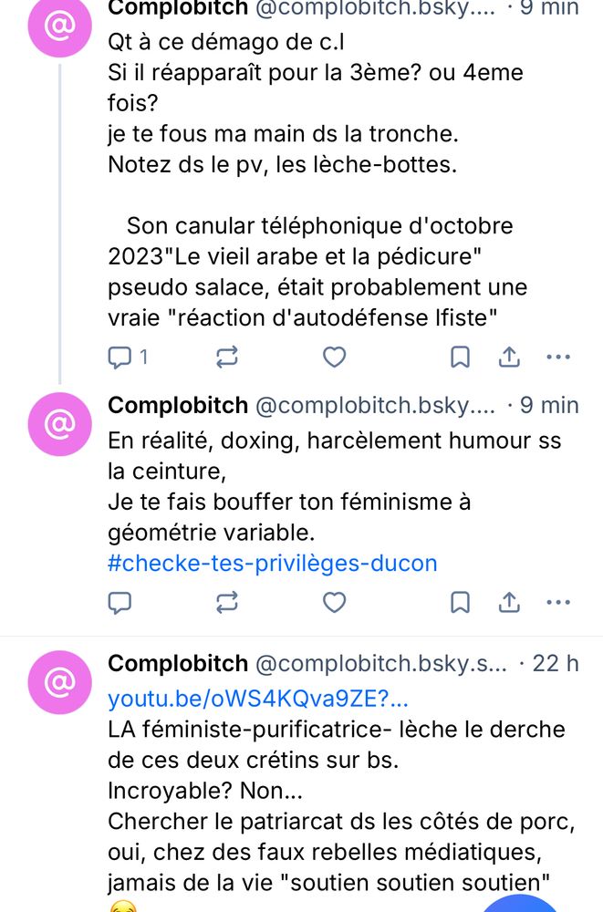 Complobitch @complobitch.osky.... • g min
Qt à ce démago de c.l
Si il réapparaît pour la 3ème? ou 4eme fois?
je te fous ma main ds la tronche.
Notez ds le pv, les lèche-bottes.
Son canular téléphonique d'octobre
2023"Le vieil arabe et la pédicure" pseudo salace, était probablement une vraie "réaction d'autodéfense Ifiste"
囚山…
Complobitch @complobitch.bsky.... • 9 min
En réalité, doxing, harcelement humour ss la centure,
Je te fais bouffer ton féminisme à géométrie variable.
#checke-tes-privileges-ducon
口
Complobitch @complobitch.bsky.s... • 22 h
youtu.be/oWS4KQva9ZE?..
LA féministe-purificatrice- lèche le derche de ces deux crétins sur bs.
Incroyable? Non...
Chercher le patriarcat ds les côtés de porc, oui, chez des faux rebelles médiatiques, jamais de la vie "soutien soutien soutien"