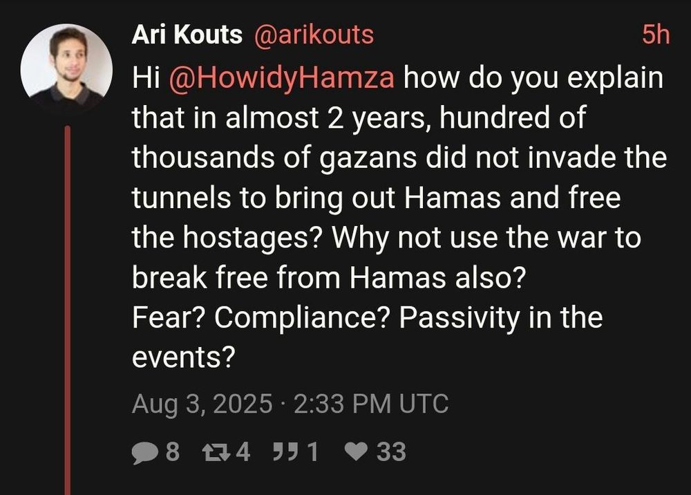 Ari Kouts @arikouts
5h
Hi @HowidyHamza how do you explain that in almost 2 years, hundred of thousands of gazans did not invade the tunnels to bring out Hamas and free the hostages? Why not use the war to break free from Hamas also?
Fear? Compliance? Passivity in the events?
Aug 3, 2025 • 2:33 PM UTC
8
44 991
33