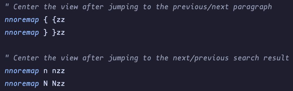 shows a snippet from a .vimrc file with the following instructions:
" Center the view after jumping to the previous/next paragraph
nnoremap { {zz
nnoremap } }zz

" Center the view after jumping to the next/previous search result
nnoremap n nzz
nnoremap N Nzz

this remaps the {,},n and N actions in normal mode to just also execute zz