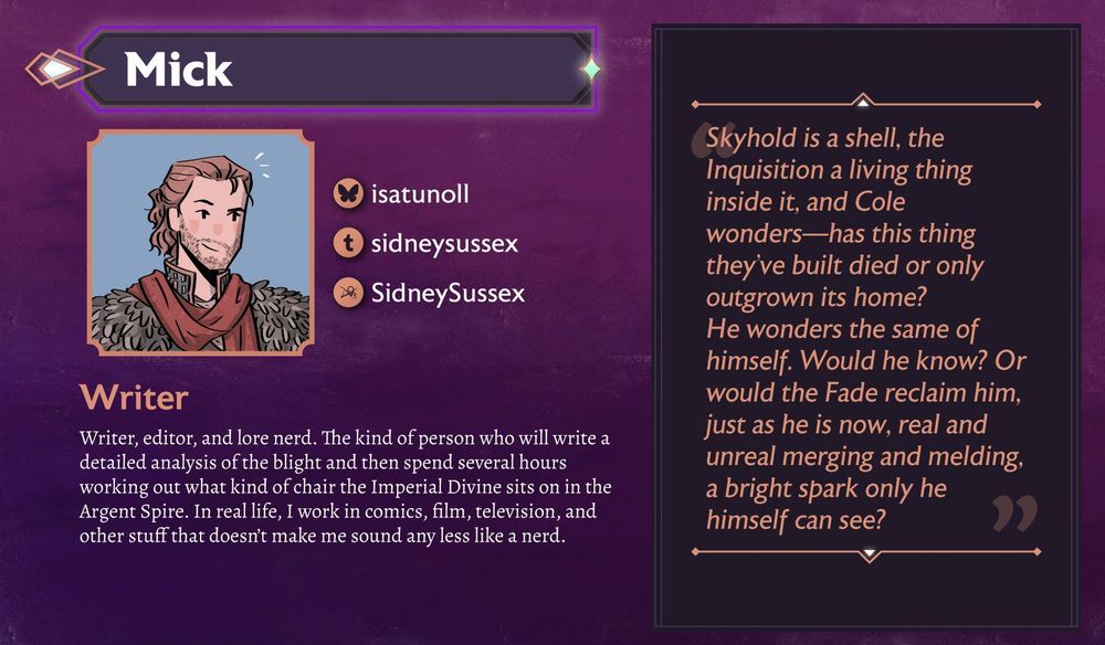 Writer, editor, and lore nerd. The kind of person who will write a detailed analysis of the blight and then spend several hours working out what kind of chair the Imperial Divine sits on in the Argent Spire. In real life, I work in comics, film, television, and other stuff that doesn’t make me sound any less like a nerd.