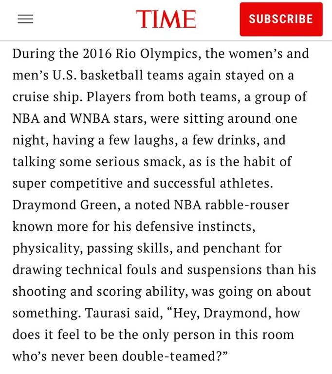 During the 2016 Rio Olympics, the women's and men's U.S. basketball teams again stayed on a cruise ship. Players from both teams, a group of NBA and WNBA stars, were sitting around one night, having a few laughs, a few drinks, and talking some serious smack, as is the habit of super competitive and successful athletes.
Draymond Green, a noted NBA rabble-rouser known more for his defensive instincts, physicality, passing skills, and penchant for drawing technical fouls and suspensions than his shooting and scoring ability, was going on about something. Taurasi said, "Hey, Draymond, how does it feel to be the only person in this room who's never been double-teamed?"