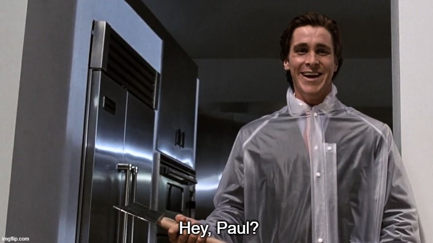 From American Psycho. Patrick Bateman (Christian Bale) stands in front of his kitchen, wearing a transparent raincoat, holding an axe. He says, "Hey, Paul?" right before he hacks Paul Allen with the axe