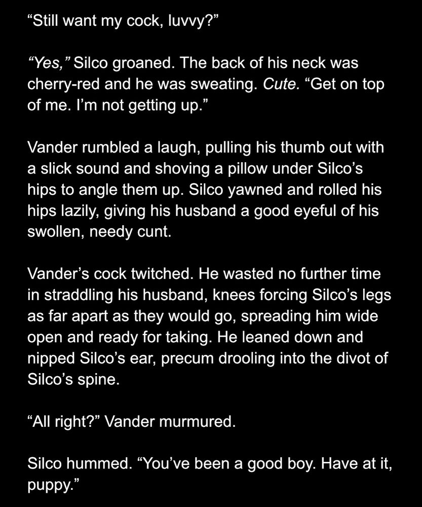 “Still want my cock, luvvy?”

“Yes,” Silco groaned. The back of his neck was cherry-red and he was sweating. Cute. “Get on top of me. I’m not getting up.”

Vander rumbled a laugh, pulling his thumb out with a slick sound and shoving a pillow under Silco’s hips to angle them up. Silco yawned and rolled his hips lazily, giving his husband a good eyeful of his swollen, needy cunt.

Vander’s cock twitched. He wasted no further time in straddling his husband, knees forcing Silco’s legs as far apart as they would go, spreading him wide open and ready for taking. He leaned down and nipped Silco’s ear, precum drooling into the divot of Silco’s spine.

“All right?” Vander murmured. 

Silco hummed. “You’ve been a good boy. Have at it, puppy.”
