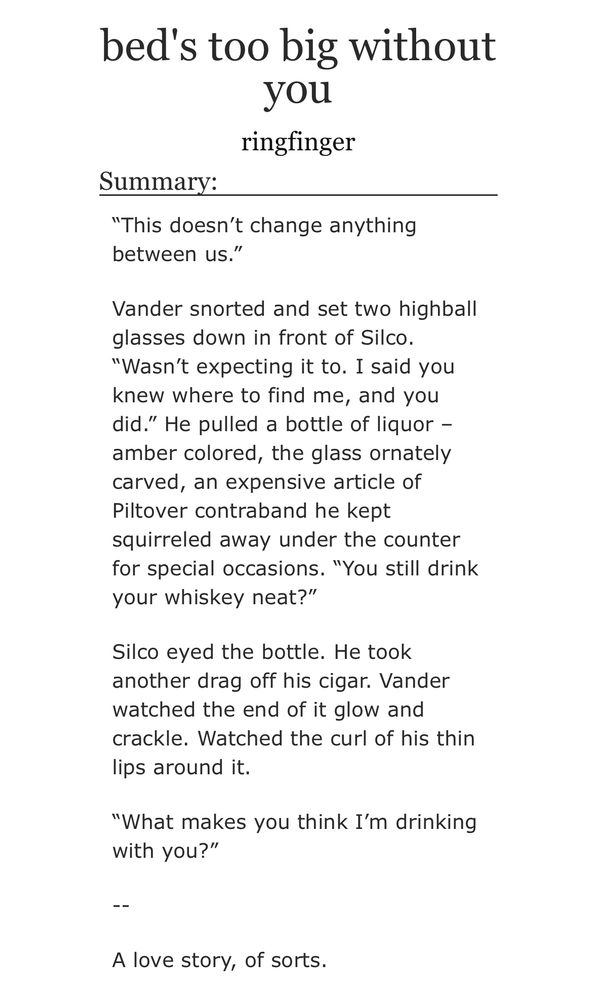 bed's too big without you
by ringfinger

Summary:

“This doesn’t change anything between us.”

Vander snorted and set two highball glasses down in front of Silco. “Wasn’t expecting it to. I said you knew where to find me, and you did.” He pulled a bottle of liquor – amber colored, the glass ornately carved, an expensive article of Piltover contraband he kept squirreled away under the counter for special occasions. “You still drink your whiskey neat?”

Silco eyed the bottle. He took another drag off his cigar. Vander watched the end of it glow and crackle. Watched the curl of his thin lips around it.

“What makes you think I’m drinking with you?”

--

A love story, of sorts.