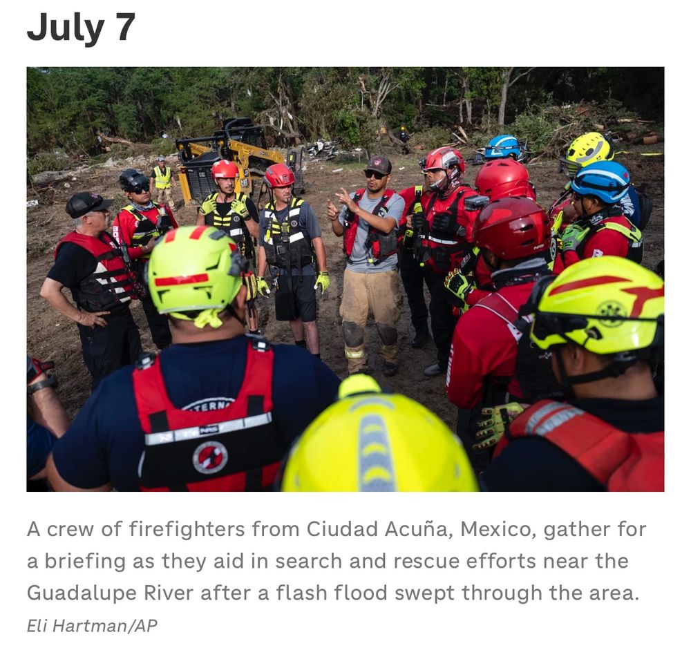 Image of firefighters standing in a circle getting a briefing. Text: July 7
A crew of firefighters from Ciudad Acuña, Mexico, gather for a briefing as they aid in search and rescue efforts near the Guadalupe River after a flash flood swept through the area.
Eli Hartman/AP