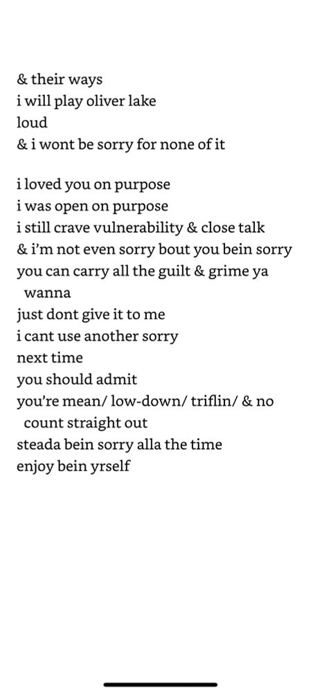 "and their ways i will play oliver lake loud & i wont be sorry for none of it i loved you on purpose i was open on purpose i still crave vulnerability & close talk & i’m not even sorry bout you bein sorry you can carry all the guilt & grime ya wanna just dont give it to me i cant use another sorry next time you should admit you’re mean/ low-down/ triflin/ & no count straight out steada bein sorry alla the time enjoy bein yrself"