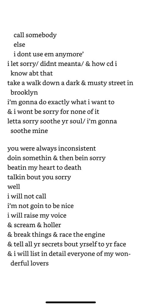 Excerpt from "sorry" in  "for colored girls who have considered suicide/when the rainbow is enuf" a choreopoem by ntozake shange

Reads: "call somebody else i dont use em anymore’ i let sorry/ didnt meanta/ & how cd i know abt that take a walk down a dark & musty street in brooklyn i’m gonna do exactly what i want to & i wont be sorry for none of it letta sorry soothe yr soul/ i’m gonna soothe mine you were always inconsistent doin somethin & then bein sorry beatin my heart to death talkin bout you sorry well i will not call i’m not goin to be nice i will raise my voice & scream & holler & break things & race the engine & tell all yr secrets bout yrself to yr face & i will list in detail everyone of my wonderful lovers"