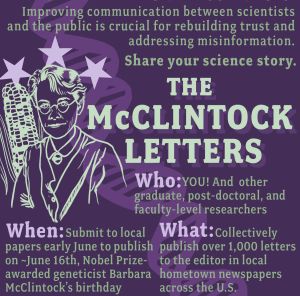A PR graphic for The McClintock Letters. There is a drawing of Barbara McClintock next to an ear of corn and a DNA double helix. The text reads "The McClintock Letters. Improving communication between scientists and the public is crucial for rebuilding trust and addressing misinformation. Share your science story. Who: You! and other graduate, post-doctoral, and faculty-level researchers. When: Submit to local papers early June to publish on ~June 16th, Nobel Prize-awarded geneticist Barbara McClintock's birthday. What: Collectively publish over 1,000 letters to the editor in local hometown newspapers across the U.S.