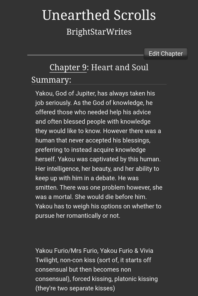 A screenshot from AO3 that says:

'Unearthed Scrolls' 
By BrightStarWrites

Chapter 9: Heart and Soul

Summary: Yakou, God of Jupiter, has always taken his job seriously. As the God of knowledge, he offered those who needed help his advice and often blessed people with knowledge they would like to know. However there was a human that never accepted his blessings, preferring to instead acquire knowledge herself. Yakou was captivated by this human. Her intelligence, her beauty, and her ability to keep up with him in a debate. He was smitten. There was one problem however, she was a mortal. She would die before him. Yakou has to weigh his options on whether to pursue her romantically or not.

 

Yakou Furio/Mrs Furio, Yakou Furio & Vivia Twilight, non-con kiss (sort of, it starts off consensual but then becomes non consensual), forced kissing, platonic kissing (they're two separate kisses)
