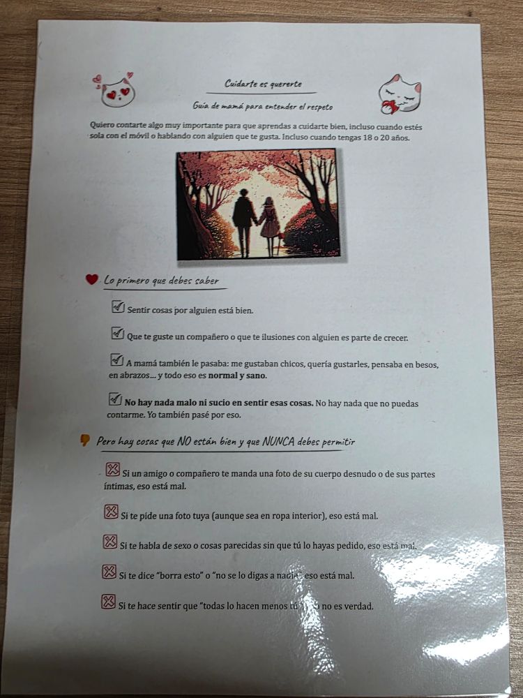 Cuidarte es quererte

Guia de mamá para entender el respeto

Quiero contarte algo muy importante para que aprendas a cuidarte bien, incluso cuando estés sola con el móvil o hablando con alguien que te gusta. Incluso cuando tengas 18 o 20 años.

Lo primero que debes saber

Sentir cosas por alguien está bien.

Que te guste un compañero o que te ilusiones con alguien es parte de crecer.

A mamá también le pasaba: me gustaban chicos, queria gustarles, pensaba en besos, en abrazos... y todo eso es normal y sano.

No hay nada malo ni sucio en sentir esas cosas. No hay nada que no puedas contarme. Yo también pasé por eso.

Pero hay cosas que NO están bien y que NUNCA debes permitir

Si un amigo o compañero te manda una foto de su cuerpo desnudo o de sus partes íntimas, eso está mal.

Si te pide una foto tuya (aunque sea en ropa interior), eso está mal.

Si te habla de sexo o cosas parecidas sin que tú lo hayas pedido, eso está mai.

Si te dice "borra esto" o "no se lo digas a nadie eso está mal.

Si te hace sentir que "todas lo hacen menos tú no es verdad.