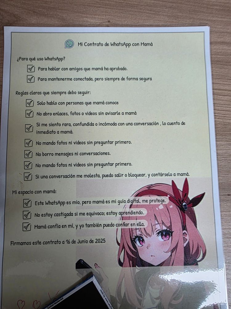 Mi Contrato de WhatsApp con Marná

¿Para qué uso WhatsApp?

Para hablar con amigos que mamá ha aprobado.

Para mantenerme conectada, pero siempre de forma segura

Reglas claras que siempre debo seguir:

Solo hablo con personas que mamá conoce

No abro enlaces, fotos o videos sin avisarle a mamá

Si me siento rara, confundida o incómoda con una conversación, lo cuento de inmediato a mamá.

No mando fotos ni videos sin preguntar primero.

No borro mensajes ni conversaciones.

No mando fotos ni videos sin preguntar primero.

Si una conversación me molesta, puedo salir o bloquear, y contárselo a mamá.

Mi espacio con mamá:

Este WhatsApp es mio, pero mamá es mi guía digital, me protege.

No estoy castigada si me equivoco; estoy aprendiendo.

Mamá confía en mí, y yo también puedo confiar en ella.

Firmamos este contrato a 16 de Junio de 2025

