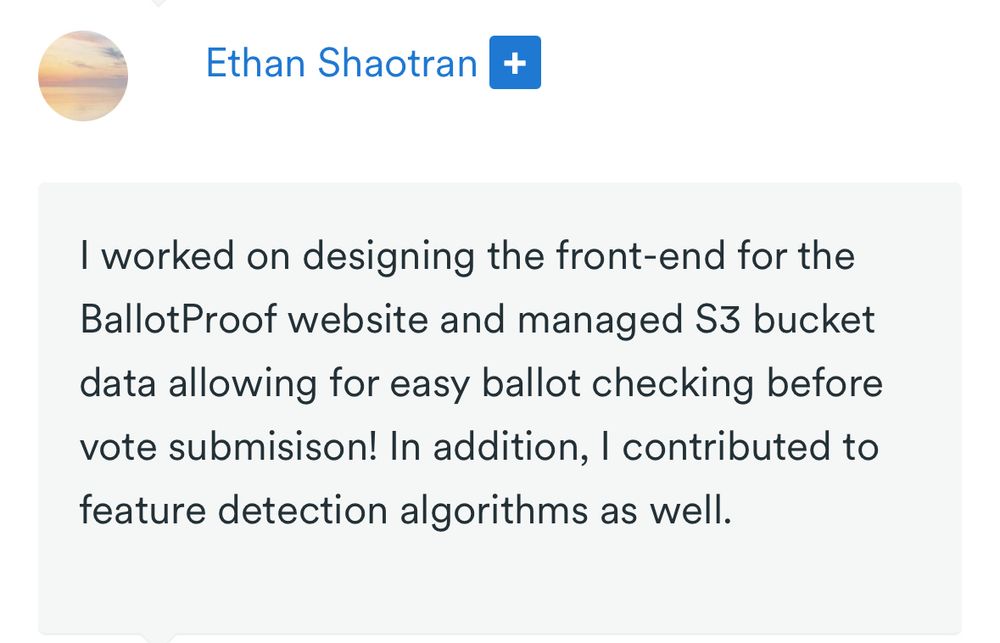 Ethan Shaotran
Ethan Shaotran 


I worked on designing the front-end for the BallotProof website and managed S3 bucket data allowing for easy ballot checking before vote submisison! In addition, I contributed to feature detection algorithms as well.
