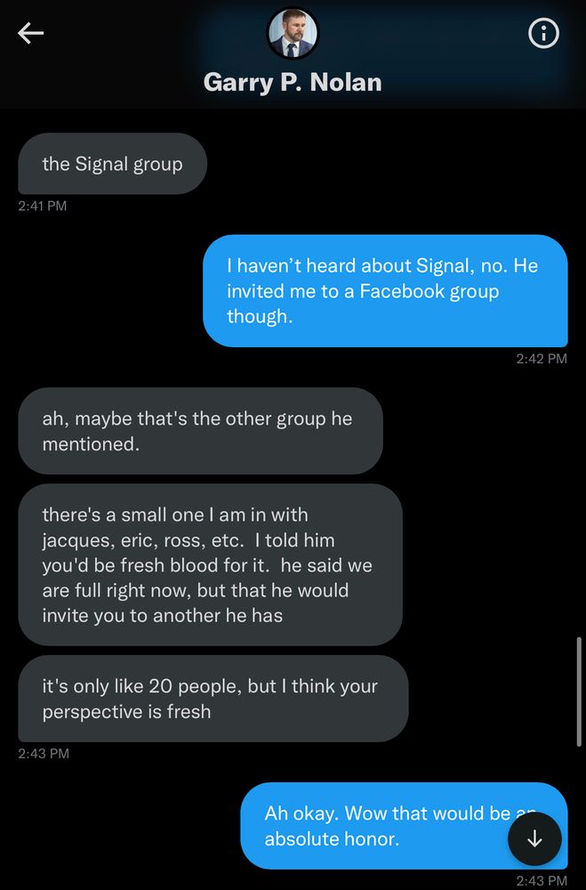 Garry P. Nolan
the Signal group
2:41 PM
I haven't heard about Signal, no. He invited me to a Facebook group though.
2:42 PM
ah, maybe that's the other group he mentioned.
there's a small one I am in with jacques, eric, ross, etc. I told him you'd be fresh blood for it. he said we are full right now, but that he would invite you to another he has
it's only like 20 people, but I think your perspective is fresh
2:43 PM
Ah okay. Wow that would be ? absolute honor.
2:43 PM