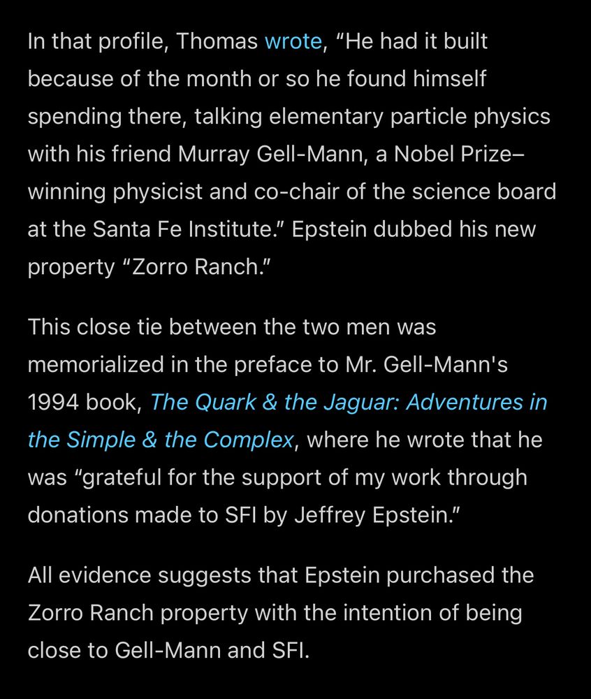In that profile, Thomas wrote, "He had it built because of the month or so he found himself spending there, talking elementary particle physics with his friend Murray Gell-Mann, a Nobel Prizewinning physicist and co-chair of the science board at the Santa Fe Institute." Epstein dubbed his new property "Zorro Ranch."
This close tie between the two men was memorialized in the preface to Mr. Gell-Mann's
1994 book, The Quark & the Jaguar: Adventures in the Simple & the Complex, where he wrote that he was "grateful for the support of my work through donations made to SFI by Jeffrey Epstein."
All evidence suggests that Epstein purchased the Zorro Ranch property with the intention of being close to Gell-Mann and SFI.