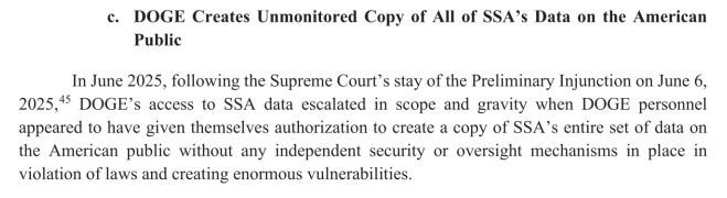 DOGE Creates Unmonitored Copy of All of SSA's Data on the American Public In June 2025, following the Supreme Court's stay of the Preliminary Injunction on June 6, 2025,45 DOGE's access to SSA data escalated in scope and gravity when DOGE personnel appeared to have given themselves authorization to create a copy of SSA's entire set of data on the American public without any independent security or oversight mechanisms in place in violation oflaws and creating enormous vulnerabilities.