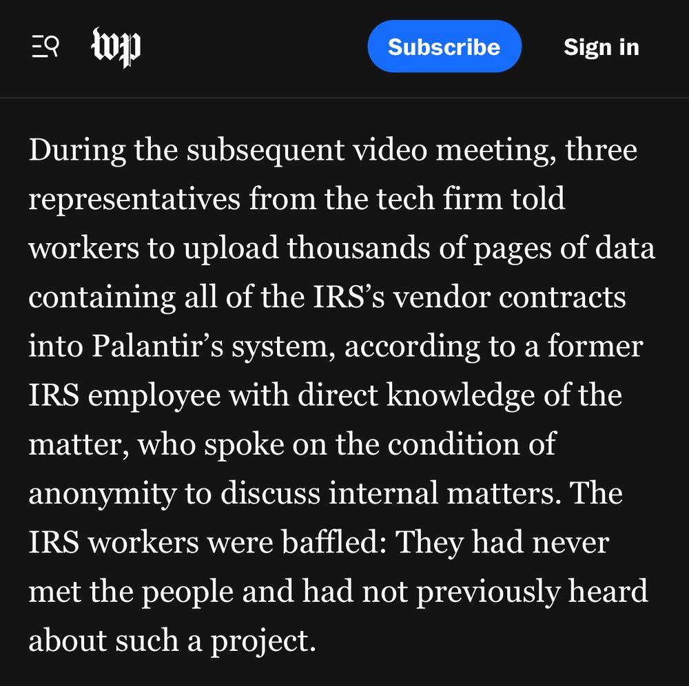 Subscribe
Sign in
During the subsequent video meeting, three representatives from the tech firm told workers to upload thousands of pages of data containing all of the IRS's vendor contracts into Palantir's system, according to a former IRS employee with direct knowledge of the matter, who spoke on the condition of anonymity to discuss internal matters. The IRS workers were baffled: They had never met the people and had not previously heard about such a project.