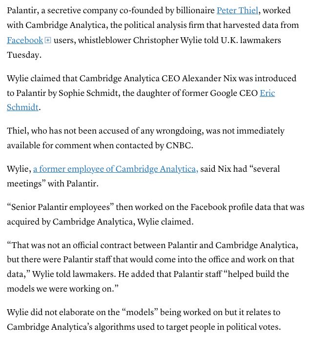 Palantir, a secretive company co-founded by billionaire Peter Thiel, worked with Cambridge Analytica, the political analysis firm that harvested data from Facebook l users, whistleblower Christopher Wylie told U.K. lawmakers
Tuesday.
Wylie claimed that Cambridge Analytica CEO Alexander Nix was introduced to Palantir by Sophie Schmidt, the daughter of former Google CEO Eric Schmidt.
Thiel, who has not been accused of any wrongdoing, was not immediately available for comment when contacted by CNBC.
Wylie, a former employee of Cambridge Analytica, said Nix had "several meetings" with Palantir.
"Senior Palantir employees" then worked on the Facebook profile data that was acquired by Cambridge Analytica, Wylie claimed.
"That was not an official contract between Palantir and Cambridge Analytica, but there were Palantir staff that would come into the office and work on that data," Wylie told lawmakers. He added that Palantir staff "helped build the models we were working on."
Wylie did not elaborate on the "models" being worked on but it relates to Cambridge Analytica's algorithms used to target people in political votes.