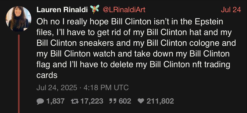 Lauren Rinaldi * @LRinaldi Art Jul 24 Oh no I really hope Bill Clinton isn't in the Epstein files, I'll have to get rid of my Bill Clinton hat and my Bill Clinton sneakers and my Bill Clinton cologne and my Bill Clinton watch and take down my Bill Clinton flag and I'll have to delete my Bill Clinton nft trading cards Jul 24, 2025 • 4:18 PM UTC • 1,837 17 17,223 99 602 • 211,802