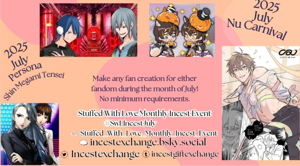 2025 July Nu Carnival 

2025 July Persona / Shin Megami Tensei

Make any fan creation for either fandom during the month of July! No minimum requirements. 

Stuffed With Love Monthly Incest Event

#SwLIncestJuly

A03 Stuffed With Love Monthly Incest Event

incestexchange.bsky.social

Incestexchange twitter 

incestgiftexchange tumblr