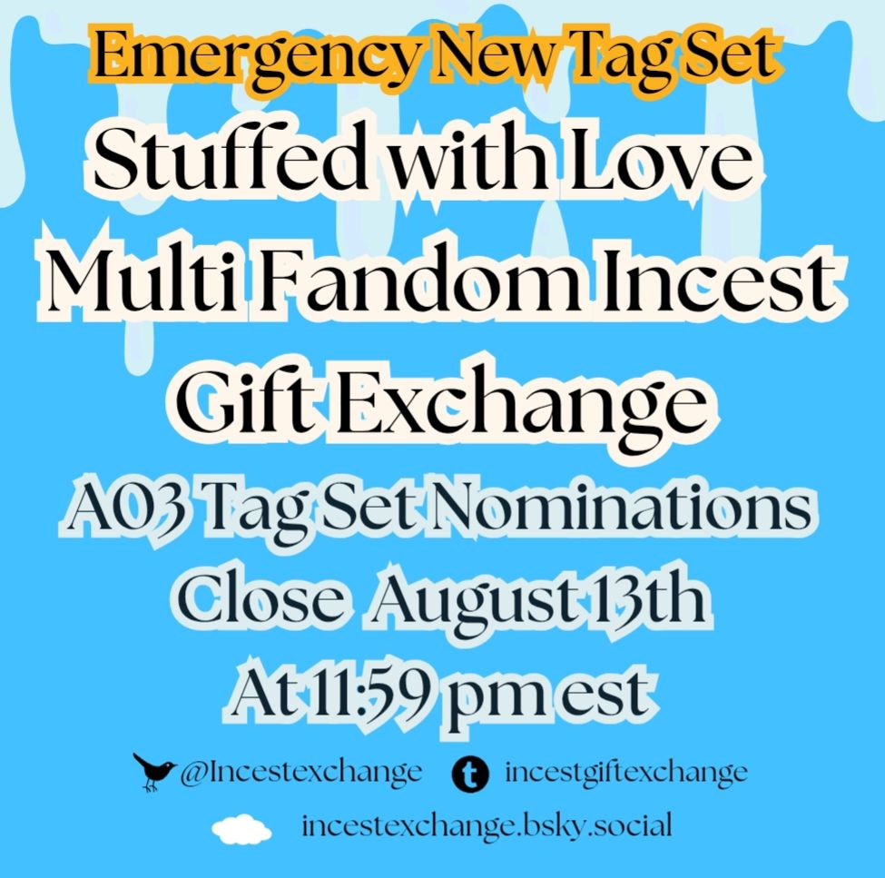 Stuffed with Love 
Multi Fandom Incest Gift Exchange

Emergency New Tag Set
A03 Tag Set Nominations Close August 13th
At 11:59 pm est


incestexchange.bsky.social

Incestexchange twitter 

incestgiftexchange tumblr