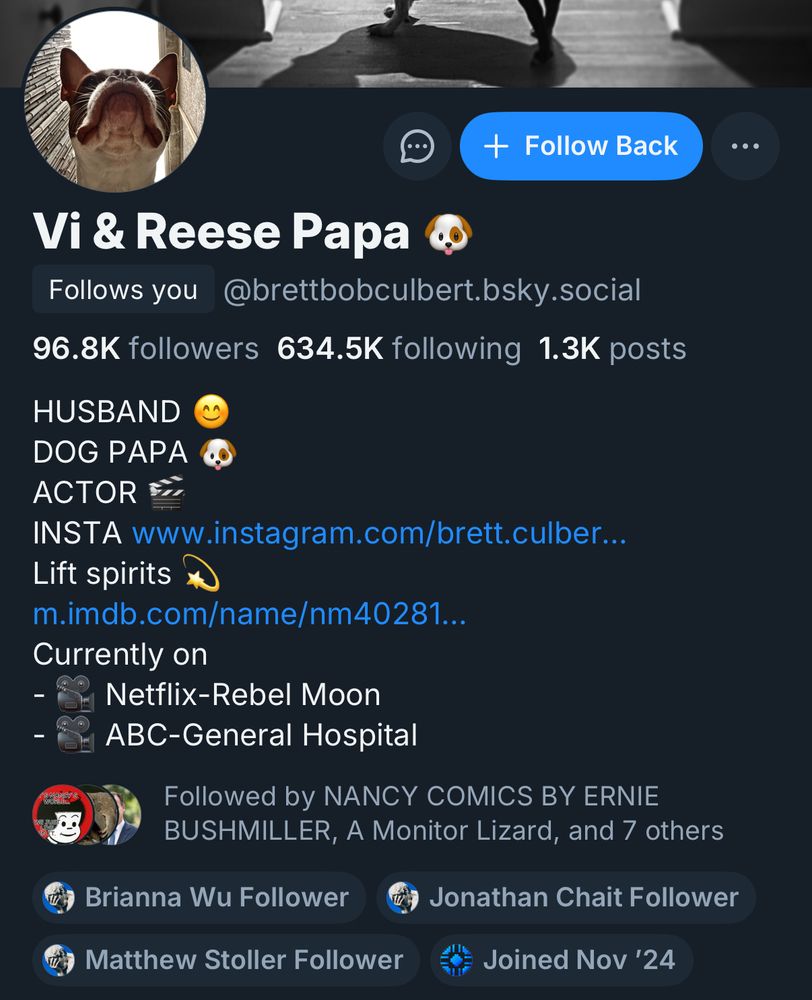Bluesky account profile for user Vi & Reese Papa @brettbobcilbert.bsky.social

Follows you

96.8K followers
634.5K following
1.3K posts

HUSBAND
DOG PAPA
ACTOR
INSTA
Lift spirits

Currently on
-Netflix-Rebel moon
-ABC-General Hospital

Brianna Wu Follower, Jonathan Chait Follower, Matthew Stoller Follower, Joined Nov ‘24

