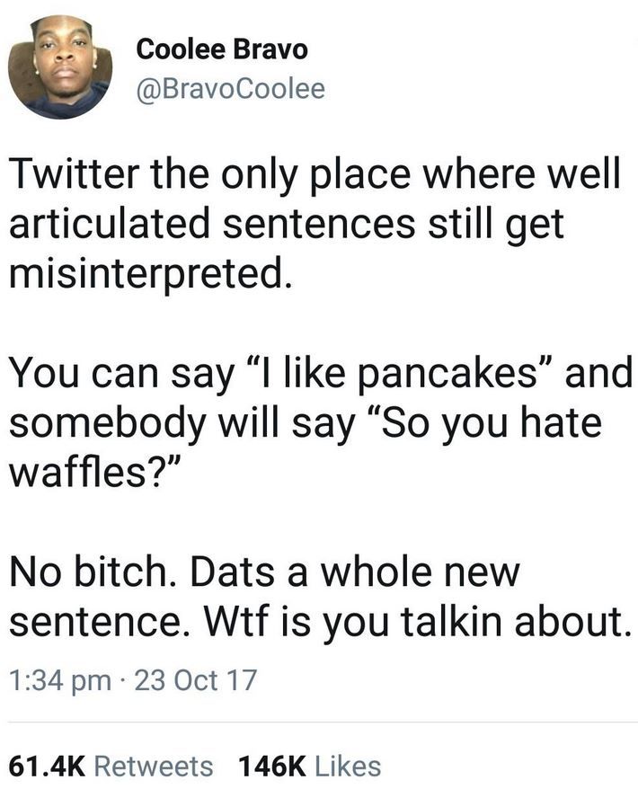 Tweet from Twitter user Coolee Bravo @BravoCoolee posted at 1:34 pm on 23 Oct 17

Twitter the only place where well articulated sentences still get misinterpreted.

You can say "I like pancakes" and somebody will say "So you hate waffles?"

No bitch. Dats a whole new sentence. Wtf is you talkin about.