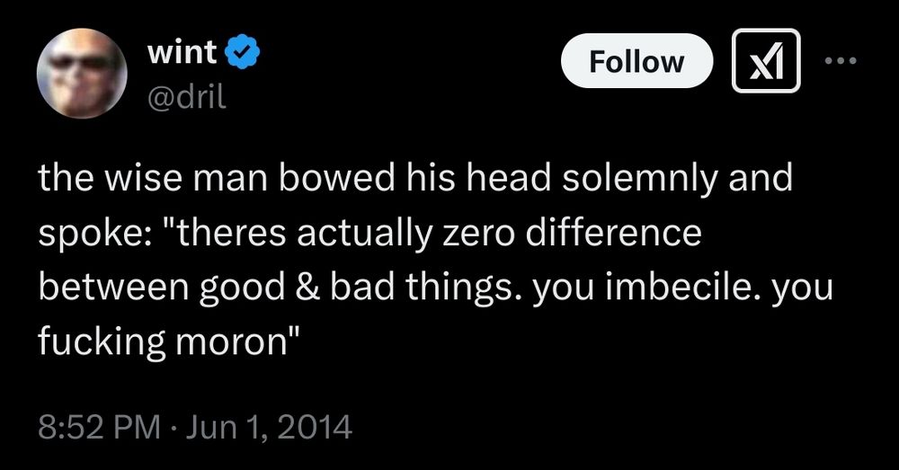 Tweet from Twitter user wint @dril posted at 8:52 pm on July 1st, 2014

the wise man bowed his head solemnly and spoke: "theres actually zero difference between good & bad things. you imbecile. you fucking moron"