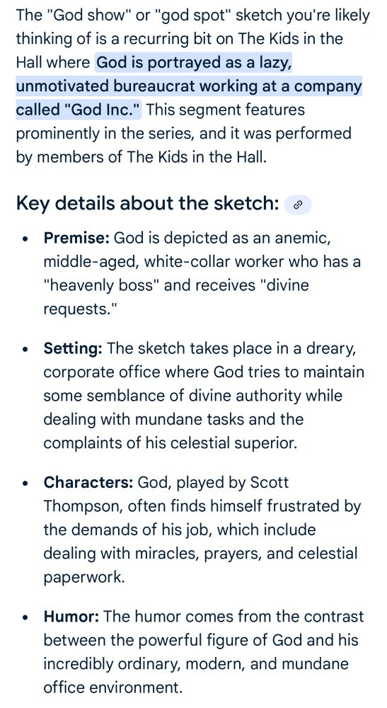 The "God show" or "god spot" sketch you're likely thinking of is a recurring bit on The Kids in the Hall where God is portrayed as a lazy, unmotivated bureaucrat working at a company called "God Inc." This segment features prominently in the series, and it was performed by members of The Kids in the Hall.
Key details about the sketch: o
• Premise: God is depicted as an anemic, middle-aged, white-collar worker who has a
"heavenly boss" and receives "divine requests."
• Setting: The sketch takes place in a dreary, corporate office where God tries to maintain some semblance of divine authority while dealing with mundane tasks and the complaints of his celestial superior.
• Characters: God, played by Scott Thompson, often finds himself frustrated by the demands of his job, which include dealing with miracles, prayers, and celestial paperwork.
• Humor: The humor comes from the contrast between the powerful figure of God and his incredibly ordinary, modern, and mundane office environment.
