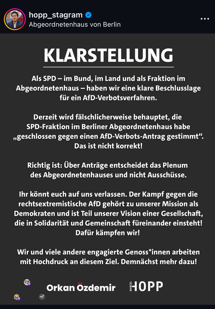 KLARSTELLUNG
Als SPD - im Bund, im Land und als Fraktion im Abgeordnetenhaus - haben wir eine klare Beschlusslage für ein AfD-Verbotsverfahren.
Derzeit wird fälschlicherweise behauptet, die SPD-Fraktion im Berliner Abgeordnetenhaus habe
"geschlossen gegen einen AfD-Verbots-Antrag gestimmt".
Das ist nicht korrekt!
Richtig ist: Über Anträge entscheidet das Plenum des Abgeordnetenhauses und nicht Ausschüsse.
Ihr könnt euch auf uns verlassen. Der Kampf gegen die rechtsextremistische AfD gehört zu unserer Mission als Demokraten und ist Teil unserer Vision einer Gesellschaft, die in Solidarität und Gemeinschaft füreinander einsteht!
Dafür kämpfen wir!
Wir und viele andere engagierte Genoss*innen arbeiten mit Hochdruck an diesem Ziel. Demnächst mehr dazu!
Orkan Özdemir
HOPP